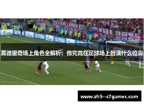 莫德里奇场上角色全解析:他究竟在足球场上扮演什么位置 莫德里奇场上角色全解析:他究竟在足球场上扮演什么位置