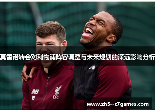 莫雷诺转会对利物浦阵容调整与未来规划的深远影响分析 莫雷诺转会对利物浦阵容调整与未来规划的深远影响分析