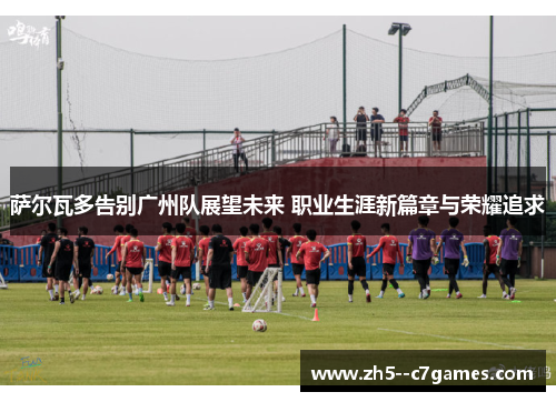 萨尔瓦多告别广州队展望未来 职业生涯新篇章与荣耀追求