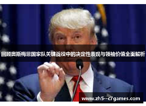 回顾奥斯梅恩国家队关键战役中的决定性表现与领袖价值全面解析 回顾奥斯梅恩国家队关键战役中的决定性表现与领袖价值全面解析