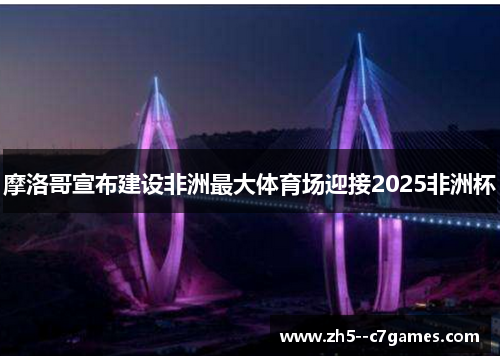 摩洛哥宣布建设非洲最大体育场迎接2025非洲杯