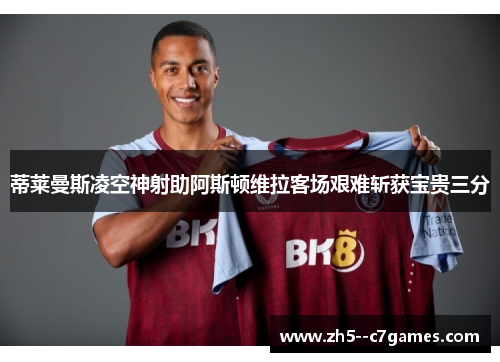 蒂莱曼斯凌空神射助阿斯顿维拉客场艰难斩获宝贵三分 蒂莱曼斯凌空神射助阿斯顿维拉客场艰难斩获宝贵三分